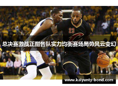 总决赛激战正酣各队实力均衡赛场局势风云变幻