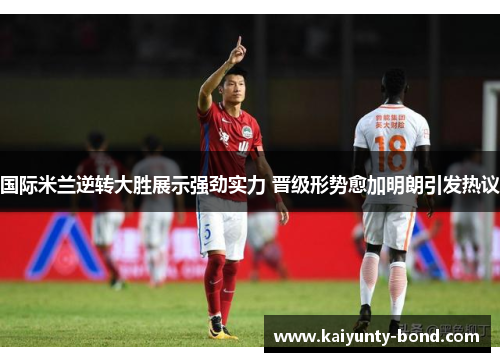 国际米兰逆转大胜展示强劲实力 晋级形势愈加明朗引发热议