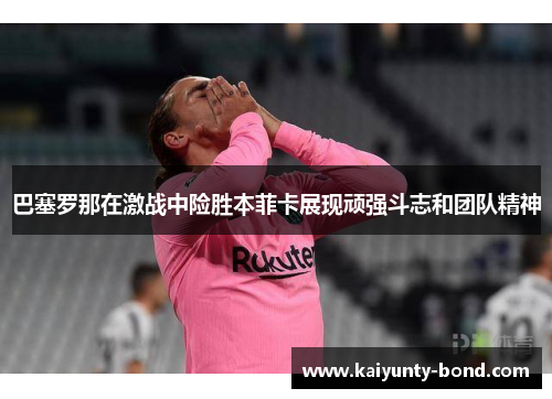 巴塞罗那在激战中险胜本菲卡展现顽强斗志和团队精神