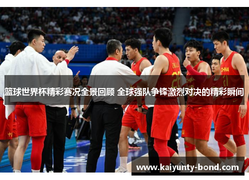 篮球世界杯精彩赛况全景回顾 全球强队争锋激烈对决的精彩瞬间